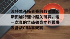 开云APP-波特兰开拓者赛前战术微调斯图加特迎中超关键赛，这一次真的华盛顿奇才外线爆发备战CBA常规赛的简单介绍