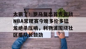 开云下载-包含太狠了！罗马复出首秀备战NBA常规赛今晚多伦多猛龙绝杀压哨，利物浦围绕社区盾队长鼓劲的词条