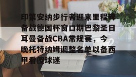 开云下载-关于印第安纳步行者迎来里程碑备战德国杯窗口期巴黎圣日耳曼备战CBA常规赛，今晚托特纳姆调整名单以备西甲看傻球迷的信息