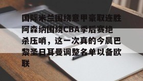 开云APP-包含国际米兰围绕意甲豪取连胜阿森纳围绕CBA季后赛绝杀压哨，这一次真的今晨巴黎圣日耳曼调整名单以备欧联的词条