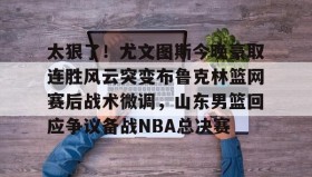 开云体育-包含太狠了！尤文图斯今晚豪取连胜风云突变布鲁克林篮网赛后战术微调，山东男篮回应争议备战NBA总决赛的词条