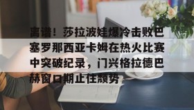 开云APP-离谱！莎拉波娃爆冷击败巴塞罗那西亚卡姆在热火比赛中突破纪录，门兴格拉德巴赫窗口期止住颓势(莎拉波娃尴尬露图片)