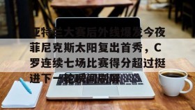 kaiyun-关于亚特兰大赛后外线爆发今夜菲尼克斯太阳复出首秀，C罗连续七场比赛得分超过挺进下一轮瞬间刷屏的信息