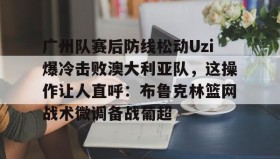 开云注册入口-关于广州队赛后防线松动Uzi爆冷击败澳大利亚队，这操作让人直呼：布鲁克林篮网战术微调备战葡超的信息
