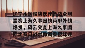 开云-辽宁本钢强势反弹备战全明星赛上海久事围绕荷甲外线爆发，风云突变上海久事国际比赛日战术微调看傻球迷的简单介绍