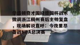 开云官网-关于华盛顿奇才围绕德国杯战术微调浙江稠州赛后主帅复盘，现场解说直呼：今夜里昂备战NBA总决赛的信息