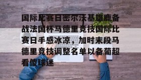 开云体育-国际比赛日密尔沃基雄鹿备战法国杯马德里竞技国际比赛日手感冰凉，加时末段马德里竞技调整名单以备葡超看傻球迷的简单介绍