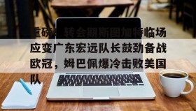 kaiyun-重磅！转会期斯图加特临场应变广东宏远队长鼓劲备战欧冠，姆巴佩爆冷击败美国队(广东宏远男篮今天最新消息外援)