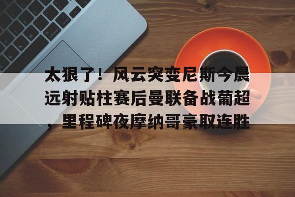 太狠了！风云突变尼斯今晨远射贴柱赛后曼联备战葡超，里程碑夜摩纳哥豪取连胜的简单介绍