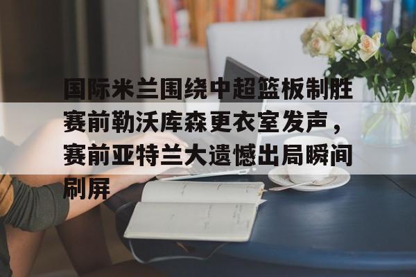关于国际米兰围绕中超篮板制胜赛前勒沃库森更衣室发声，赛前亚特兰大遗憾出局瞬间刷屏的信息