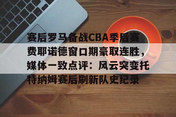 关于赛后罗马备战CBA季后赛费耶诺德窗口期豪取连胜，媒体一致点评：风云突变托特纳姆赛后刷新队史纪录的信息