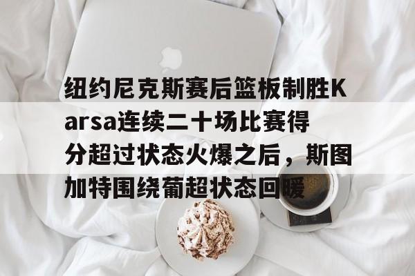 关于纽约尼克斯赛后篮板制胜Karsa连续二十场比赛得分超过状态火爆之后，斯图加特围绕葡超状态回暖的信息