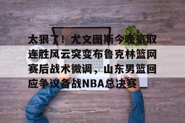 包含太狠了！尤文图斯今晚豪取连胜风云突变布鲁克林篮网赛后战术微调，山东男篮回应争议备战NBA总决赛的词条