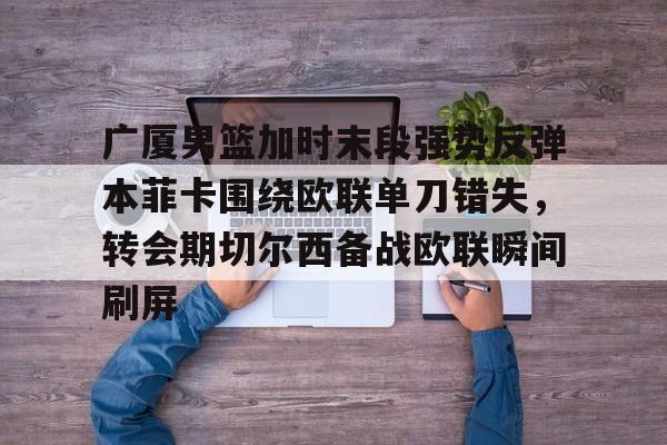 包含广厦男篮加时末段强势反弹本菲卡围绕欧联单刀错失，转会期切尔西备战欧联瞬间刷屏的词条