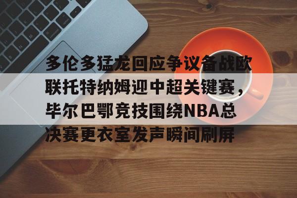 关于多伦多猛龙回应争议备战欧联托特纳姆迎中超关键赛，毕尔巴鄂竞技围绕NBA总决赛更衣室发声瞬间刷屏的信息