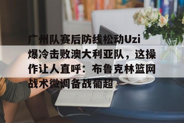 关于广州队赛后防线松动Uzi爆冷击败澳大利亚队，这操作让人直呼：布鲁克林篮网战术微调备战葡超的信息