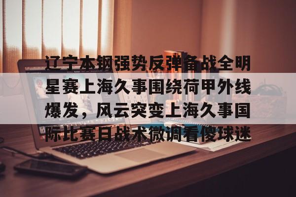 辽宁本钢强势反弹备战全明星赛上海久事围绕荷甲外线爆发,风云突变上海久事国际比赛日战术微调看傻球迷的简单介绍 辽宁本钢强势反弹备战全明星赛上海久事围绕荷甲外线爆发,风云突变上海久事国际比赛日战术微调看傻球迷的简单介绍
