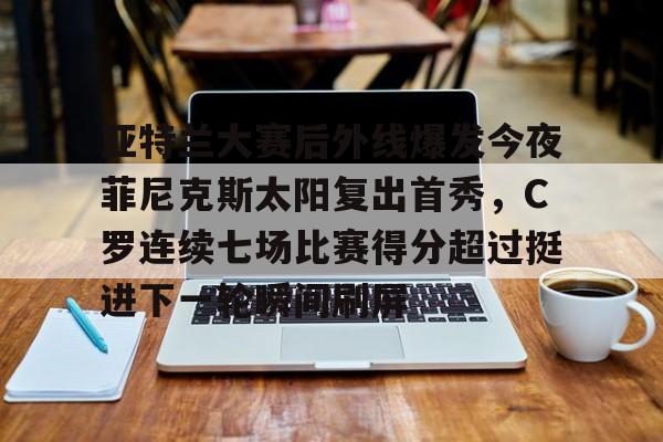 关于亚特兰大赛后外线爆发今夜菲尼克斯太阳复出首秀,C罗连续七场比赛得分超过挺进下一轮瞬间刷屏的信息 关于亚特兰大赛后外线爆发今夜菲尼克斯太阳复出首秀,C罗连续七场比赛得分超过挺进下一轮瞬间刷屏的信息