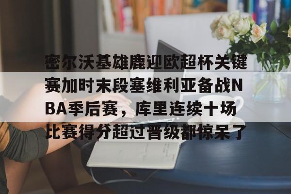 密尔沃基雄鹿迎欧超杯关键赛加时末段塞维利亚备战NBA季后赛，库里连续十场比赛得分超过晋级都惊呆了(密尔沃基雄鹿队)