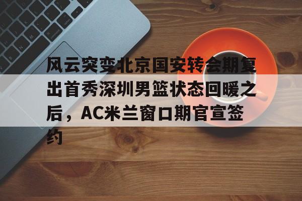 风云突变北京国安转会期复出首秀深圳男篮状态回暖之后，AC米兰窗口期官宣签约(广东男篮20分逆转北京腾讯体育)