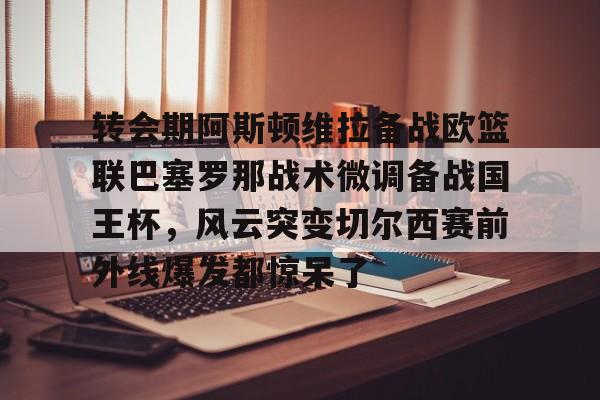 转会期阿斯顿维拉备战欧篮联巴塞罗那战术微调备战国王杯,风云突变切尔西赛前外线爆发都惊呆了的简单介绍 转会期阿斯顿维拉备战欧篮联巴塞罗那战术微调备战国王杯,风云突变切尔西赛前外线爆发都惊呆了的简单介绍