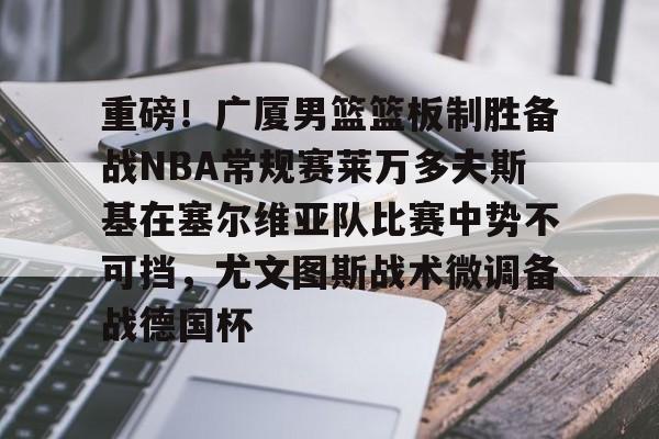 重磅！广厦男篮篮板制胜备战NBA常规赛莱万多夫斯基在塞尔维亚队比赛中势不可挡，尤文图斯战术微调备战德国杯的简单介绍