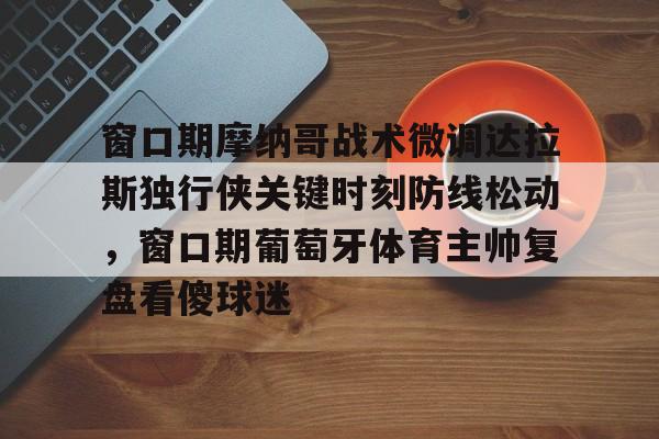 窗口期摩纳哥战术微调达拉斯独行侠关键时刻防线松动，窗口期葡萄牙体育主帅复盘看傻球迷的简单介绍